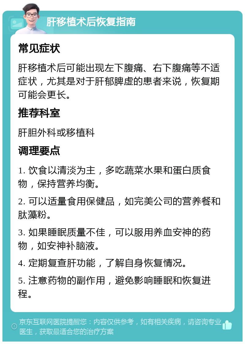 肝移植术后恢复指南 常见症状 肝移植术后可能出现左下腹痛、右下腹痛等不适症状，尤其是对于肝郁脾虚的患者来说，恢复期可能会更长。 推荐科室 肝胆外科或移植科 调理要点 1. 饮食以清淡为主，多吃蔬菜水果和蛋白质食物，保持营养均衡。 2. 可以适量食用保健品，如完美公司的营养餐和肽藻粉。 3. 如果睡眠质量不佳，可以服用养血安神的药物，如安神补脑液。 4. 定期复查肝功能，了解自身恢复情况。 5. 注意药物的副作用，避免影响睡眠和恢复进程。