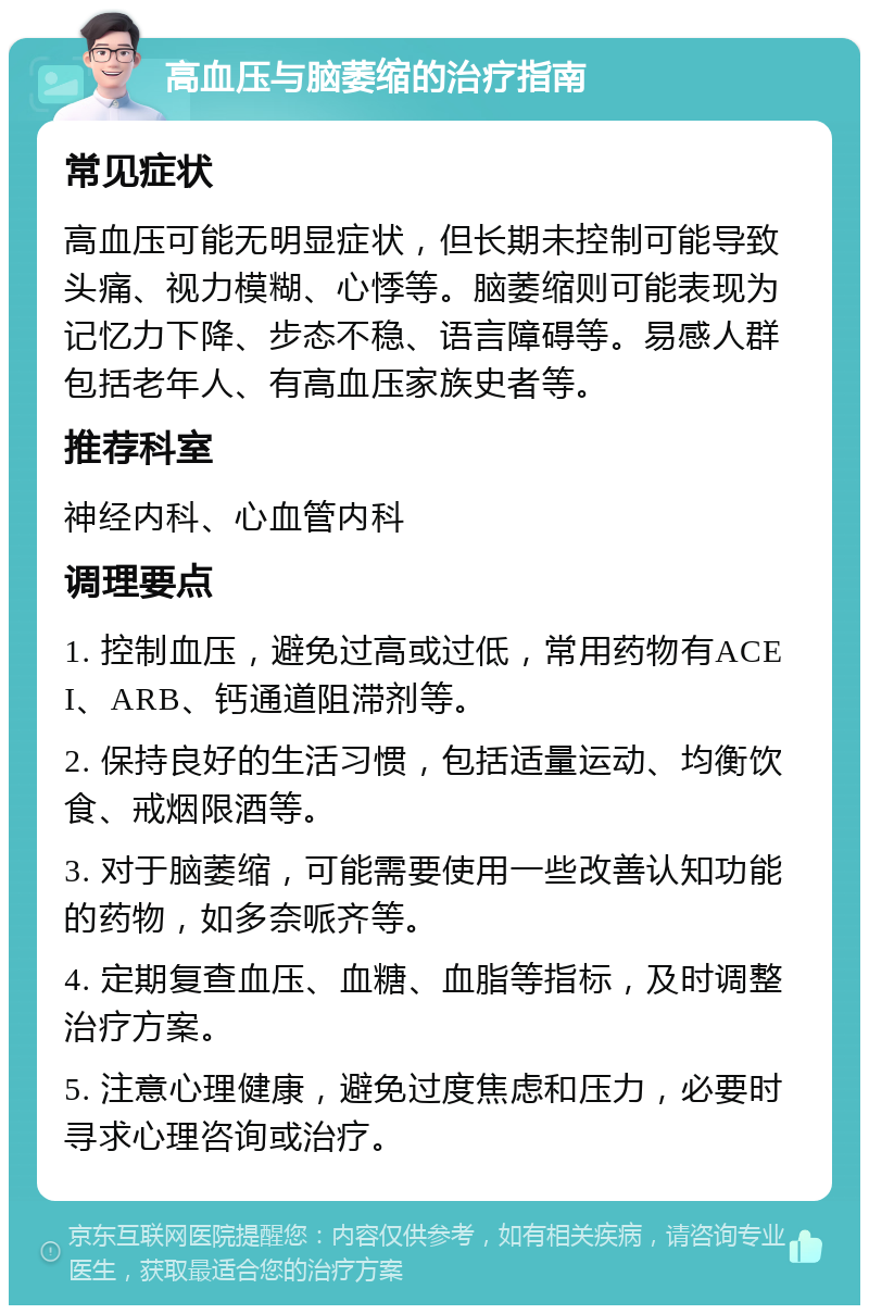 高血压与脑萎缩的治疗指南 常见症状 高血压可能无明显症状，但长期未控制可能导致头痛、视力模糊、心悸等。脑萎缩则可能表现为记忆力下降、步态不稳、语言障碍等。易感人群包括老年人、有高血压家族史者等。 推荐科室 神经内科、心血管内科 调理要点 1. 控制血压，避免过高或过低，常用药物有ACEI、ARB、钙通道阻滞剂等。 2. 保持良好的生活习惯，包括适量运动、均衡饮食、戒烟限酒等。 3. 对于脑萎缩，可能需要使用一些改善认知功能的药物，如多奈哌齐等。 4. 定期复查血压、血糖、血脂等指标，及时调整治疗方案。 5. 注意心理健康，避免过度焦虑和压力，必要时寻求心理咨询或治疗。