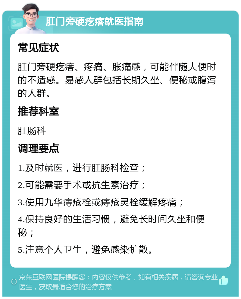 肛门旁硬疙瘩就医指南 常见症状 肛门旁硬疙瘩、疼痛、胀痛感，可能伴随大便时的不适感。易感人群包括长期久坐、便秘或腹泻的人群。 推荐科室 肛肠科 调理要点 1.及时就医，进行肛肠科检查； 2.可能需要手术或抗生素治疗； 3.使用九华痔疮栓或痔疮灵栓缓解疼痛； 4.保持良好的生活习惯，避免长时间久坐和便秘； 5.注意个人卫生，避免感染扩散。