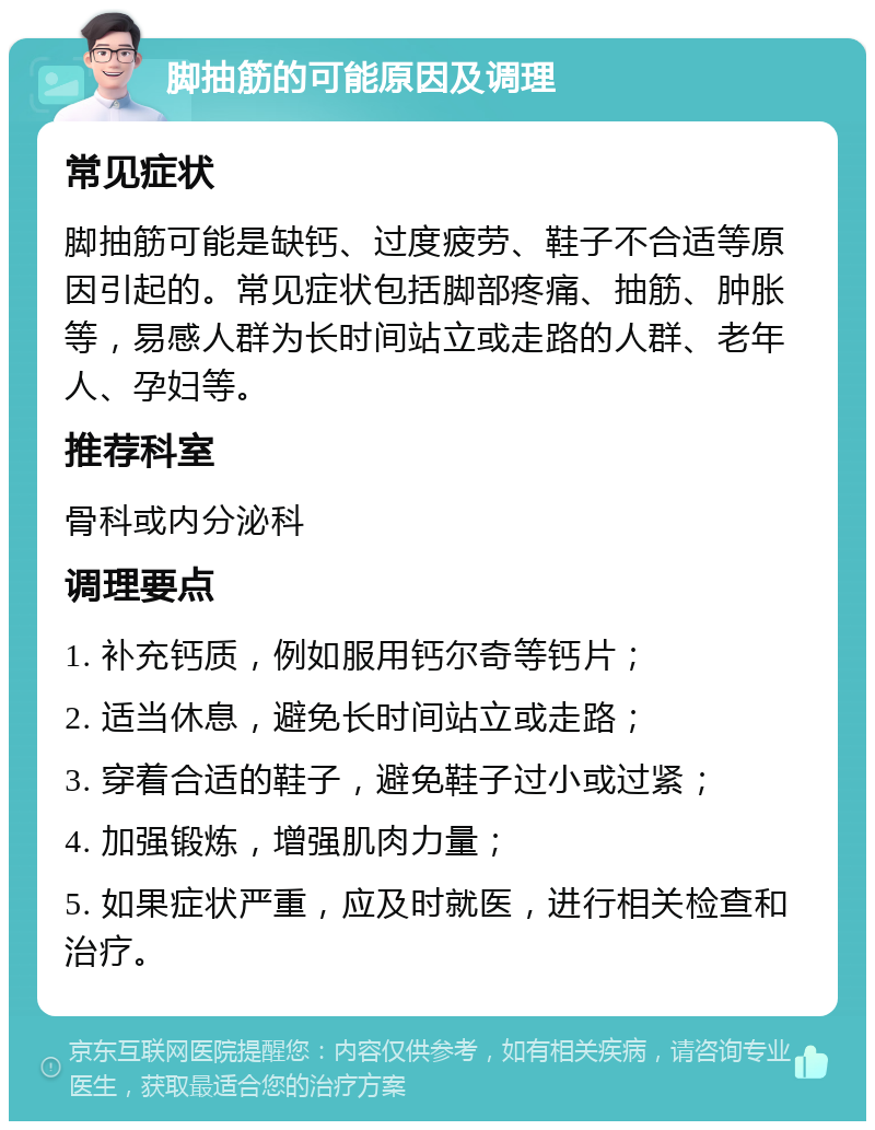 脚抽筋的可能原因及调理 常见症状 脚抽筋可能是缺钙、过度疲劳、鞋子不合适等原因引起的。常见症状包括脚部疼痛、抽筋、肿胀等，易感人群为长时间站立或走路的人群、老年人、孕妇等。 推荐科室 骨科或内分泌科 调理要点 1. 补充钙质，例如服用钙尔奇等钙片； 2. 适当休息，避免长时间站立或走路； 3. 穿着合适的鞋子，避免鞋子过小或过紧； 4. 加强锻炼，增强肌肉力量； 5. 如果症状严重，应及时就医，进行相关检查和治疗。