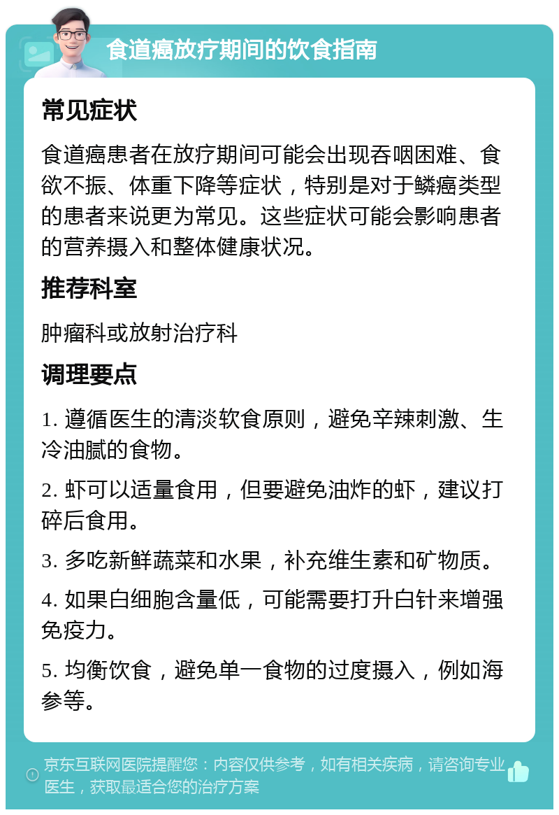 食道癌放疗期间的饮食指南 常见症状 食道癌患者在放疗期间可能会出现吞咽困难、食欲不振、体重下降等症状，特别是对于鳞癌类型的患者来说更为常见。这些症状可能会影响患者的营养摄入和整体健康状况。 推荐科室 肿瘤科或放射治疗科 调理要点 1. 遵循医生的清淡软食原则，避免辛辣刺激、生冷油腻的食物。 2. 虾可以适量食用，但要避免油炸的虾，建议打碎后食用。 3. 多吃新鲜蔬菜和水果，补充维生素和矿物质。 4. 如果白细胞含量低，可能需要打升白针来增强免疫力。 5. 均衡饮食，避免单一食物的过度摄入，例如海参等。