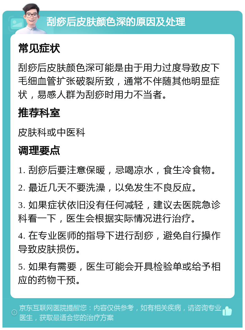 刮痧后皮肤颜色深的原因及处理 常见症状 刮痧后皮肤颜色深可能是由于用力过度导致皮下毛细血管扩张破裂所致，通常不伴随其他明显症状，易感人群为刮痧时用力不当者。 推荐科室 皮肤科或中医科 调理要点 1. 刮痧后要注意保暖，忌喝凉水，食生冷食物。 2. 最近几天不要洗澡，以免发生不良反应。 3. 如果症状依旧没有任何减轻，建议去医院急诊科看一下，医生会根据实际情况进行治疗。 4. 在专业医师的指导下进行刮痧，避免自行操作导致皮肤损伤。 5. 如果有需要，医生可能会开具检验单或给予相应的药物干预。