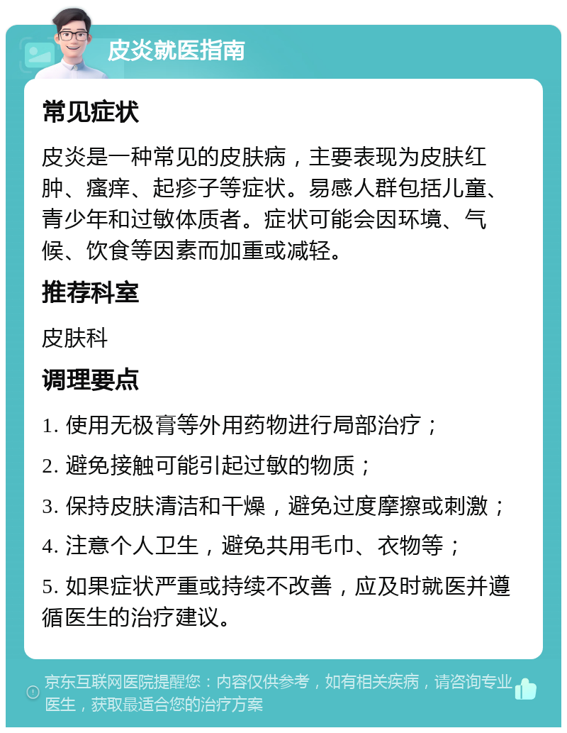 皮炎就医指南 常见症状 皮炎是一种常见的皮肤病，主要表现为皮肤红肿、瘙痒、起疹子等症状。易感人群包括儿童、青少年和过敏体质者。症状可能会因环境、气候、饮食等因素而加重或减轻。 推荐科室 皮肤科 调理要点 1. 使用无极膏等外用药物进行局部治疗； 2. 避免接触可能引起过敏的物质； 3. 保持皮肤清洁和干燥，避免过度摩擦或刺激； 4. 注意个人卫生，避免共用毛巾、衣物等； 5. 如果症状严重或持续不改善，应及时就医并遵循医生的治疗建议。