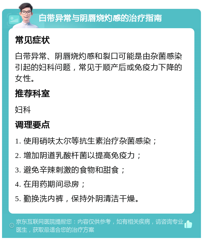 白带异常与阴唇烧灼感的治疗指南 常见症状 白带异常、阴唇烧灼感和裂口可能是由杂菌感染引起的妇科问题，常见于顺产后或免疫力下降的女性。 推荐科室 妇科 调理要点 1. 使用硝呋太尔等抗生素治疗杂菌感染； 2. 增加阴道乳酸杆菌以提高免疫力； 3. 避免辛辣刺激的食物和甜食； 4. 在用药期间忌房； 5. 勤换洗内裤，保持外阴清洁干燥。