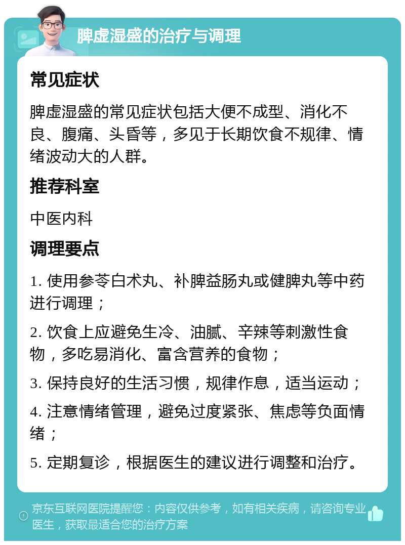 脾虚湿盛的治疗与调理 常见症状 脾虚湿盛的常见症状包括大便不成型、消化不良、腹痛、头昏等，多见于长期饮食不规律、情绪波动大的人群。 推荐科室 中医内科 调理要点 1. 使用参苓白术丸、补脾益肠丸或健脾丸等中药进行调理； 2. 饮食上应避免生冷、油腻、辛辣等刺激性食物，多吃易消化、富含营养的食物； 3. 保持良好的生活习惯，规律作息，适当运动； 4. 注意情绪管理，避免过度紧张、焦虑等负面情绪； 5. 定期复诊，根据医生的建议进行调整和治疗。