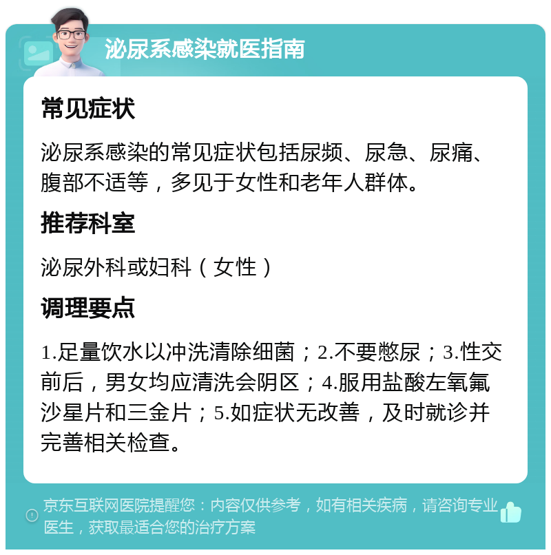 泌尿系感染就医指南 常见症状 泌尿系感染的常见症状包括尿频、尿急、尿痛、腹部不适等，多见于女性和老年人群体。 推荐科室 泌尿外科或妇科（女性） 调理要点 1.足量饮水以冲洗清除细菌；2.不要憋尿；3.性交前后，男女均应清洗会阴区；4.服用盐酸左氧氟沙星片和三金片；5.如症状无改善，及时就诊并完善相关检查。