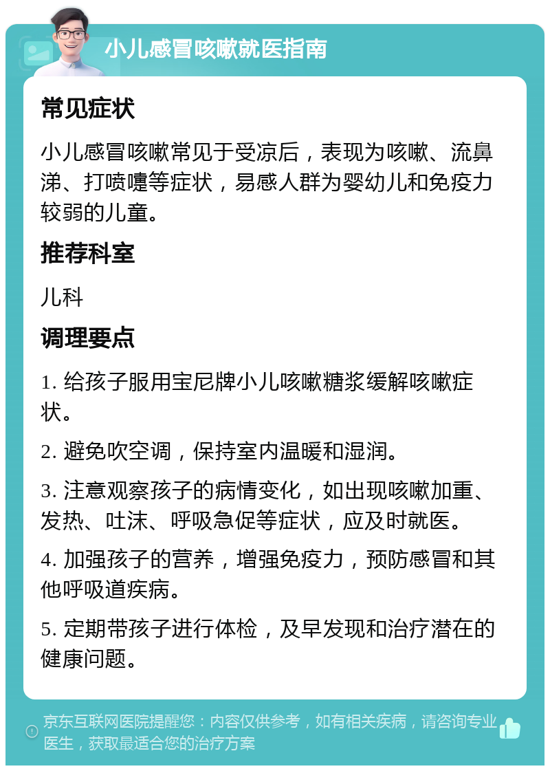 小儿感冒咳嗽就医指南 常见症状 小儿感冒咳嗽常见于受凉后，表现为咳嗽、流鼻涕、打喷嚏等症状，易感人群为婴幼儿和免疫力较弱的儿童。 推荐科室 儿科 调理要点 1. 给孩子服用宝尼牌小儿咳嗽糖浆缓解咳嗽症状。 2. 避免吹空调，保持室内温暖和湿润。 3. 注意观察孩子的病情变化，如出现咳嗽加重、发热、吐沫、呼吸急促等症状，应及时就医。 4. 加强孩子的营养，增强免疫力，预防感冒和其他呼吸道疾病。 5. 定期带孩子进行体检，及早发现和治疗潜在的健康问题。