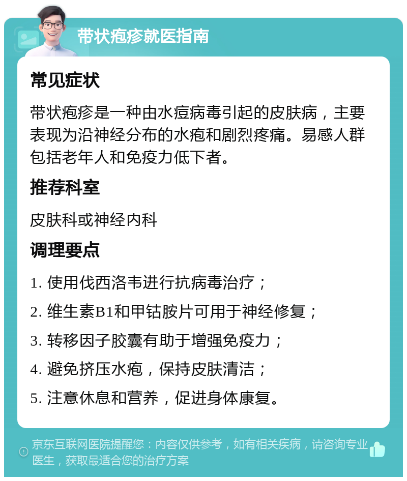 带状疱疹就医指南 常见症状 带状疱疹是一种由水痘病毒引起的皮肤病，主要表现为沿神经分布的水疱和剧烈疼痛。易感人群包括老年人和免疫力低下者。 推荐科室 皮肤科或神经内科 调理要点 1. 使用伐西洛韦进行抗病毒治疗； 2. 维生素B1和甲钴胺片可用于神经修复； 3. 转移因子胶囊有助于增强免疫力； 4. 避免挤压水疱，保持皮肤清洁； 5. 注意休息和营养，促进身体康复。