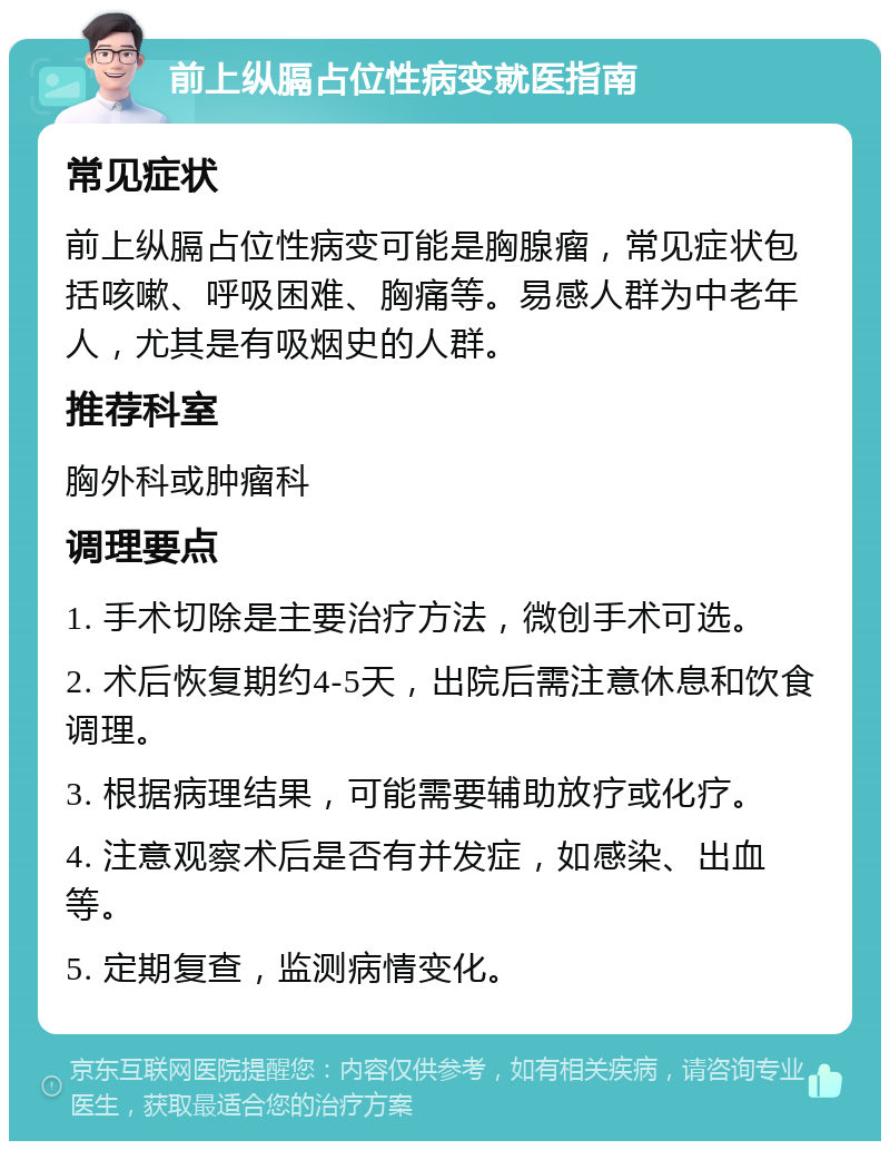 前上纵膈占位性病变就医指南 常见症状 前上纵膈占位性病变可能是胸腺瘤，常见症状包括咳嗽、呼吸困难、胸痛等。易感人群为中老年人，尤其是有吸烟史的人群。 推荐科室 胸外科或肿瘤科 调理要点 1. 手术切除是主要治疗方法，微创手术可选。 2. 术后恢复期约4-5天，出院后需注意休息和饮食调理。 3. 根据病理结果，可能需要辅助放疗或化疗。 4. 注意观察术后是否有并发症，如感染、出血等。 5. 定期复查，监测病情变化。