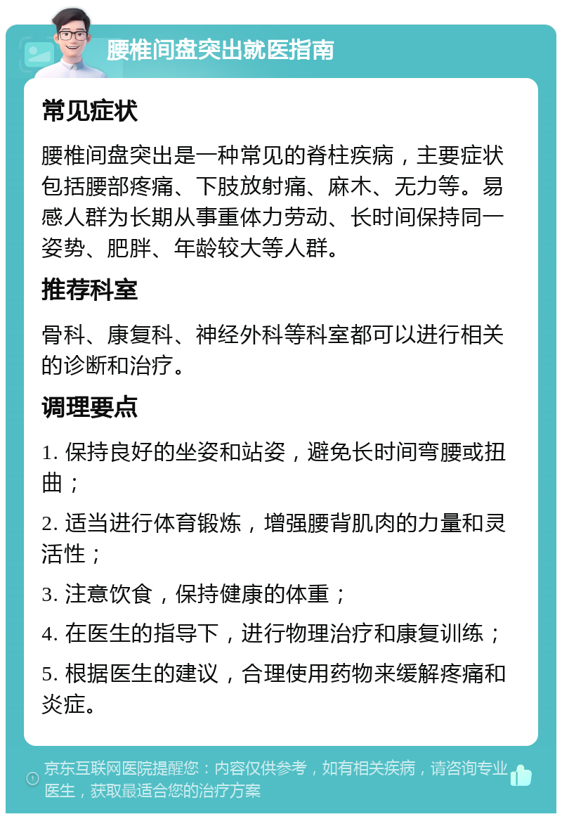 腰椎间盘突出就医指南 常见症状 腰椎间盘突出是一种常见的脊柱疾病，主要症状包括腰部疼痛、下肢放射痛、麻木、无力等。易感人群为长期从事重体力劳动、长时间保持同一姿势、肥胖、年龄较大等人群。 推荐科室 骨科、康复科、神经外科等科室都可以进行相关的诊断和治疗。 调理要点 1. 保持良好的坐姿和站姿，避免长时间弯腰或扭曲； 2. 适当进行体育锻炼，增强腰背肌肉的力量和灵活性； 3. 注意饮食，保持健康的体重； 4. 在医生的指导下，进行物理治疗和康复训练； 5. 根据医生的建议，合理使用药物来缓解疼痛和炎症。