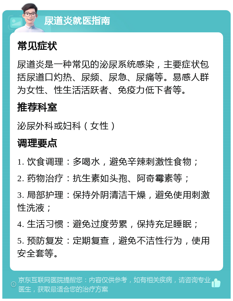 尿道炎就医指南 常见症状 尿道炎是一种常见的泌尿系统感染，主要症状包括尿道口灼热、尿频、尿急、尿痛等。易感人群为女性、性生活活跃者、免疫力低下者等。 推荐科室 泌尿外科或妇科（女性） 调理要点 1. 饮食调理：多喝水，避免辛辣刺激性食物； 2. 药物治疗：抗生素如头孢、阿奇霉素等； 3. 局部护理：保持外阴清洁干燥，避免使用刺激性洗液； 4. 生活习惯：避免过度劳累，保持充足睡眠； 5. 预防复发：定期复查，避免不洁性行为，使用安全套等。