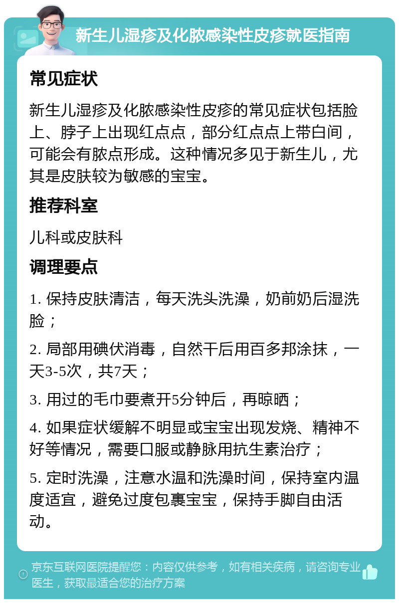 新生儿湿疹及化脓感染性皮疹就医指南 常见症状 新生儿湿疹及化脓感染性皮疹的常见症状包括脸上、脖子上出现红点点，部分红点点上带白间，可能会有脓点形成。这种情况多见于新生儿，尤其是皮肤较为敏感的宝宝。 推荐科室 儿科或皮肤科 调理要点 1. 保持皮肤清洁，每天洗头洗澡，奶前奶后湿洗脸； 2. 局部用碘伏消毒，自然干后用百多邦涂抹，一天3-5次，共7天； 3. 用过的毛巾要煮开5分钟后，再晾晒； 4. 如果症状缓解不明显或宝宝出现发烧、精神不好等情况，需要口服或静脉用抗生素治疗； 5. 定时洗澡，注意水温和洗澡时间，保持室内温度适宜，避免过度包裹宝宝，保持手脚自由活动。