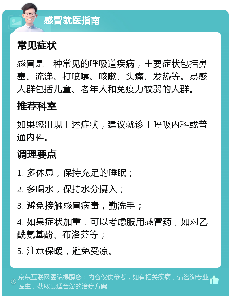 感冒就医指南 常见症状 感冒是一种常见的呼吸道疾病，主要症状包括鼻塞、流涕、打喷嚏、咳嗽、头痛、发热等。易感人群包括儿童、老年人和免疫力较弱的人群。 推荐科室 如果您出现上述症状，建议就诊于呼吸内科或普通内科。 调理要点 1. 多休息，保持充足的睡眠； 2. 多喝水，保持水分摄入； 3. 避免接触感冒病毒，勤洗手； 4. 如果症状加重，可以考虑服用感冒药，如对乙酰氨基酚、布洛芬等； 5. 注意保暖，避免受凉。