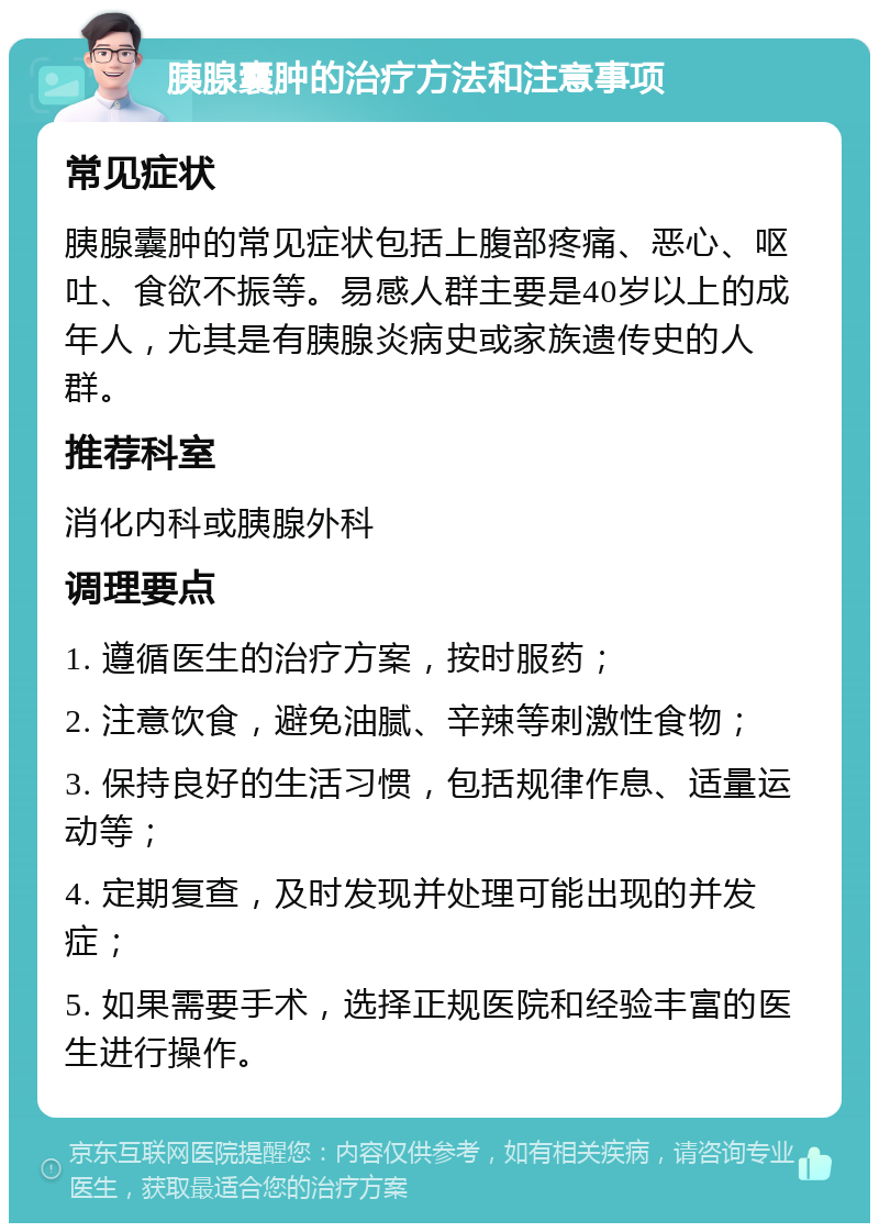 胰腺囊肿的治疗方法和注意事项 常见症状 胰腺囊肿的常见症状包括上腹部疼痛、恶心、呕吐、食欲不振等。易感人群主要是40岁以上的成年人，尤其是有胰腺炎病史或家族遗传史的人群。 推荐科室 消化内科或胰腺外科 调理要点 1. 遵循医生的治疗方案，按时服药； 2. 注意饮食，避免油腻、辛辣等刺激性食物； 3. 保持良好的生活习惯，包括规律作息、适量运动等； 4. 定期复查，及时发现并处理可能出现的并发症； 5. 如果需要手术，选择正规医院和经验丰富的医生进行操作。