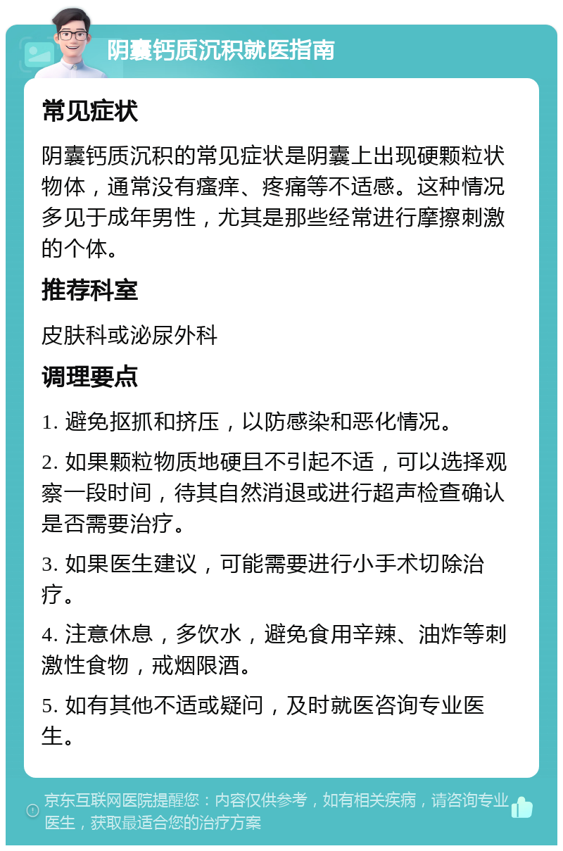 阴囊钙质沉积就医指南 常见症状 阴囊钙质沉积的常见症状是阴囊上出现硬颗粒状物体，通常没有瘙痒、疼痛等不适感。这种情况多见于成年男性，尤其是那些经常进行摩擦刺激的个体。 推荐科室 皮肤科或泌尿外科 调理要点 1. 避免抠抓和挤压，以防感染和恶化情况。 2. 如果颗粒物质地硬且不引起不适，可以选择观察一段时间，待其自然消退或进行超声检查确认是否需要治疗。 3. 如果医生建议，可能需要进行小手术切除治疗。 4. 注意休息，多饮水，避免食用辛辣、油炸等刺激性食物，戒烟限酒。 5. 如有其他不适或疑问，及时就医咨询专业医生。