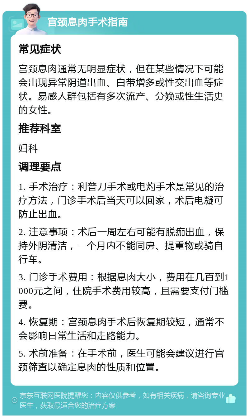 宫颈息肉手术指南 常见症状 宫颈息肉通常无明显症状，但在某些情况下可能会出现异常阴道出血、白带增多或性交出血等症状。易感人群包括有多次流产、分娩或性生活史的女性。 推荐科室 妇科 调理要点 1. 手术治疗：利普刀手术或电灼手术是常见的治疗方法，门诊手术后当天可以回家，术后电凝可防止出血。 2. 注意事项：术后一周左右可能有脱痂出血，保持外阴清洁，一个月内不能同房、提重物或骑自行车。 3. 门诊手术费用：根据息肉大小，费用在几百到1000元之间，住院手术费用较高，且需要支付门槛费。 4. 恢复期：宫颈息肉手术后恢复期较短，通常不会影响日常生活和走路能力。 5. 术前准备：在手术前，医生可能会建议进行宫颈筛查以确定息肉的性质和位置。