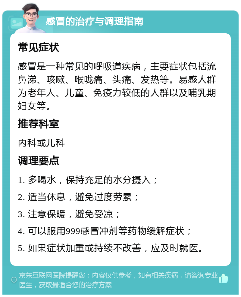 感冒的治疗与调理指南 常见症状 感冒是一种常见的呼吸道疾病，主要症状包括流鼻涕、咳嗽、喉咙痛、头痛、发热等。易感人群为老年人、儿童、免疫力较低的人群以及哺乳期妇女等。 推荐科室 内科或儿科 调理要点 1. 多喝水，保持充足的水分摄入； 2. 适当休息，避免过度劳累； 3. 注意保暖，避免受凉； 4. 可以服用999感冒冲剂等药物缓解症状； 5. 如果症状加重或持续不改善，应及时就医。