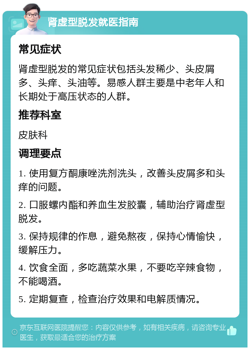 肾虚型脱发就医指南 常见症状 肾虚型脱发的常见症状包括头发稀少、头皮屑多、头痒、头油等。易感人群主要是中老年人和长期处于高压状态的人群。 推荐科室 皮肤科 调理要点 1. 使用复方酮康唑洗剂洗头，改善头皮屑多和头痒的问题。 2. 口服螺内酯和养血生发胶囊，辅助治疗肾虚型脱发。 3. 保持规律的作息，避免熬夜，保持心情愉快，缓解压力。 4. 饮食全面，多吃蔬菜水果，不要吃辛辣食物，不能喝酒。 5. 定期复查，检查治疗效果和电解质情况。