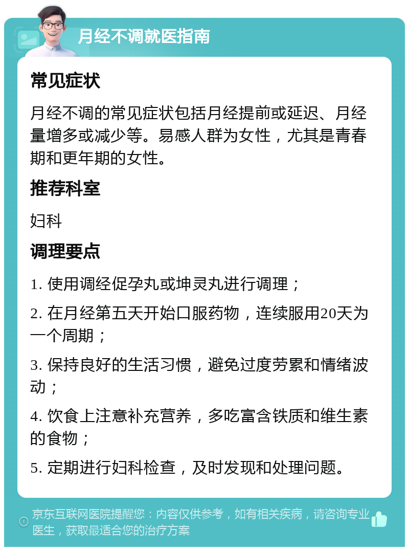 月经不调就医指南 常见症状 月经不调的常见症状包括月经提前或延迟、月经量增多或减少等。易感人群为女性，尤其是青春期和更年期的女性。 推荐科室 妇科 调理要点 1. 使用调经促孕丸或坤灵丸进行调理； 2. 在月经第五天开始口服药物，连续服用20天为一个周期； 3. 保持良好的生活习惯，避免过度劳累和情绪波动； 4. 饮食上注意补充营养，多吃富含铁质和维生素的食物； 5. 定期进行妇科检查，及时发现和处理问题。