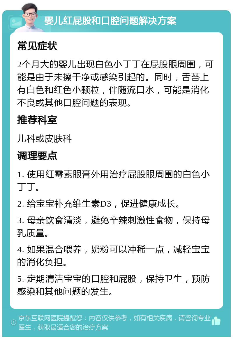 婴儿红屁股和口腔问题解决方案 常见症状 2个月大的婴儿出现白色小丁丁在屁股眼周围，可能是由于未擦干净或感染引起的。同时，舌苔上有白色和红色小颗粒，伴随流口水，可能是消化不良或其他口腔问题的表现。 推荐科室 儿科或皮肤科 调理要点 1. 使用红霉素眼膏外用治疗屁股眼周围的白色小丁丁。 2. 给宝宝补充维生素D3，促进健康成长。 3. 母亲饮食清淡，避免辛辣刺激性食物，保持母乳质量。 4. 如果混合喂养，奶粉可以冲稀一点，减轻宝宝的消化负担。 5. 定期清洁宝宝的口腔和屁股，保持卫生，预防感染和其他问题的发生。