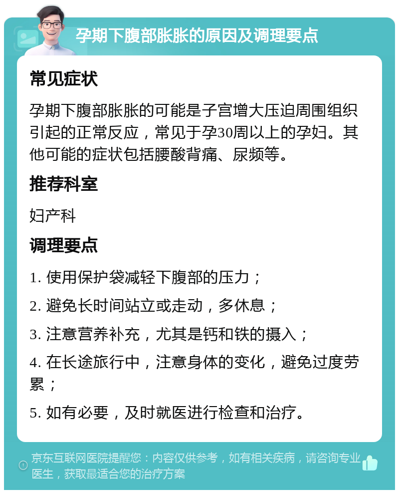 孕期下腹部胀胀的原因及调理要点 常见症状 孕期下腹部胀胀的可能是子宫增大压迫周围组织引起的正常反应，常见于孕30周以上的孕妇。其他可能的症状包括腰酸背痛、尿频等。 推荐科室 妇产科 调理要点 1. 使用保护袋减轻下腹部的压力； 2. 避免长时间站立或走动，多休息； 3. 注意营养补充，尤其是钙和铁的摄入； 4. 在长途旅行中，注意身体的变化，避免过度劳累； 5. 如有必要，及时就医进行检查和治疗。