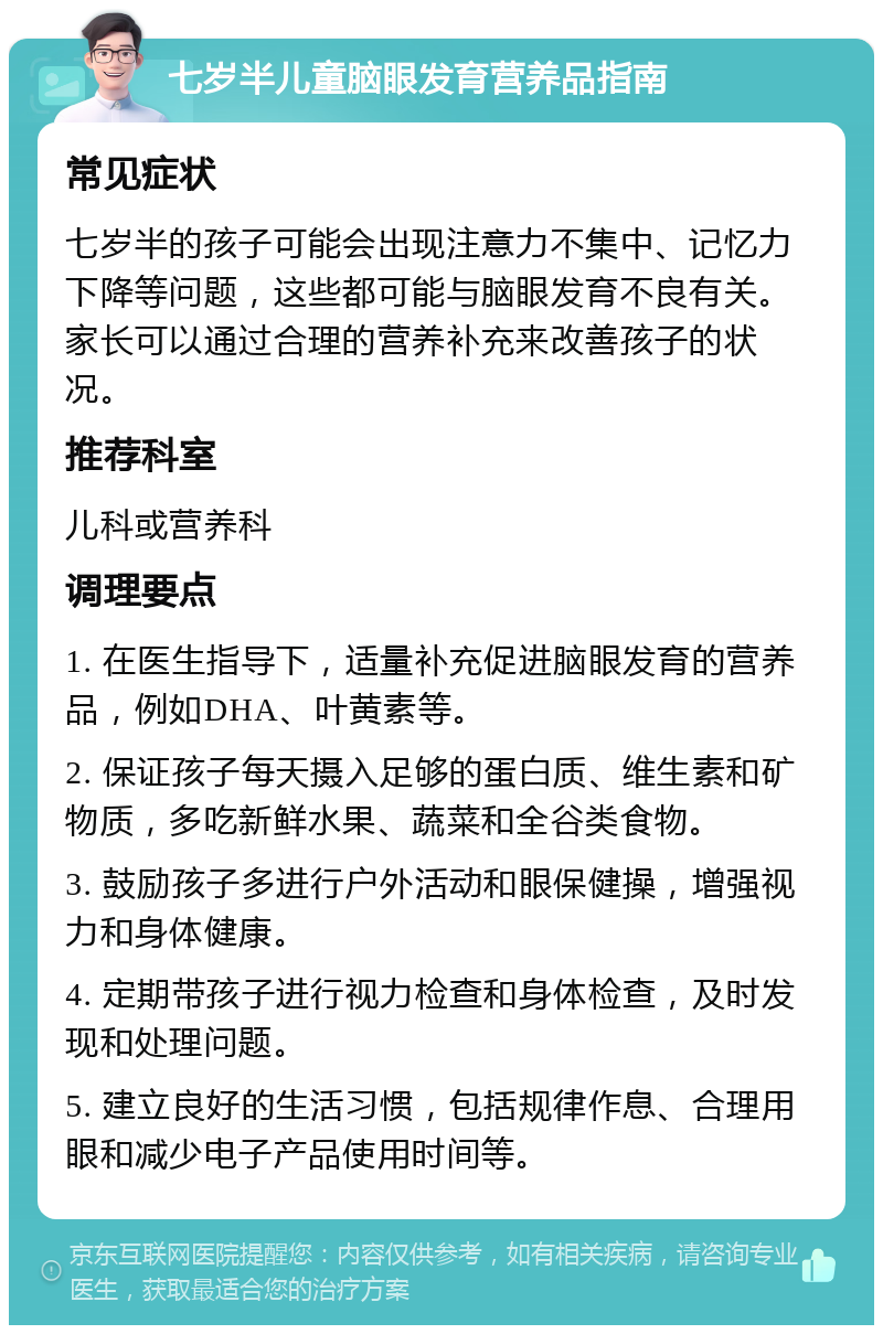 七岁半儿童脑眼发育营养品指南 常见症状 七岁半的孩子可能会出现注意力不集中、记忆力下降等问题，这些都可能与脑眼发育不良有关。家长可以通过合理的营养补充来改善孩子的状况。 推荐科室 儿科或营养科 调理要点 1. 在医生指导下，适量补充促进脑眼发育的营养品，例如DHA、叶黄素等。 2. 保证孩子每天摄入足够的蛋白质、维生素和矿物质，多吃新鲜水果、蔬菜和全谷类食物。 3. 鼓励孩子多进行户外活动和眼保健操，增强视力和身体健康。 4. 定期带孩子进行视力检查和身体检查，及时发现和处理问题。 5. 建立良好的生活习惯，包括规律作息、合理用眼和减少电子产品使用时间等。