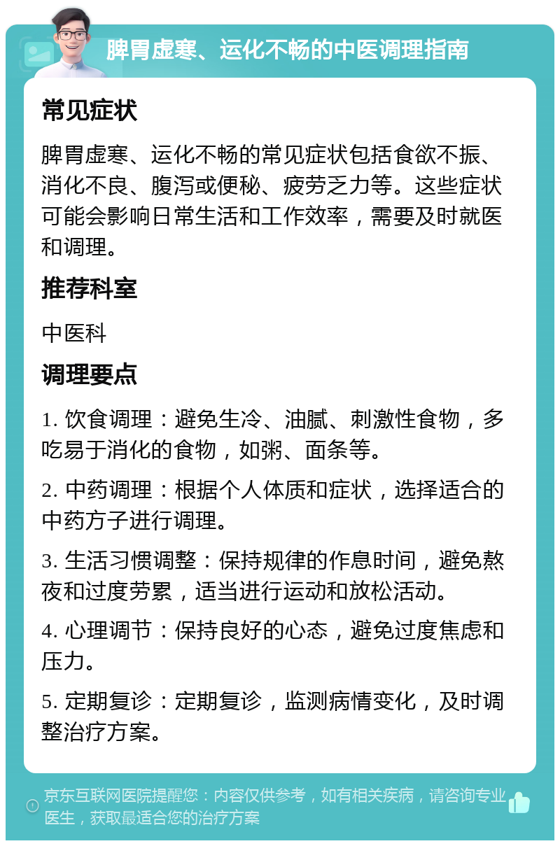 脾胃虚寒、运化不畅的中医调理指南 常见症状 脾胃虚寒、运化不畅的常见症状包括食欲不振、消化不良、腹泻或便秘、疲劳乏力等。这些症状可能会影响日常生活和工作效率，需要及时就医和调理。 推荐科室 中医科 调理要点 1. 饮食调理：避免生冷、油腻、刺激性食物，多吃易于消化的食物，如粥、面条等。 2. 中药调理：根据个人体质和症状，选择适合的中药方子进行调理。 3. 生活习惯调整：保持规律的作息时间，避免熬夜和过度劳累，适当进行运动和放松活动。 4. 心理调节：保持良好的心态，避免过度焦虑和压力。 5. 定期复诊：定期复诊，监测病情变化，及时调整治疗方案。