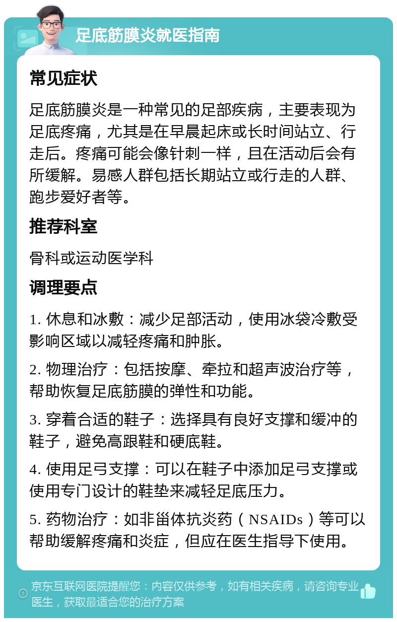 足底筋膜炎就医指南 常见症状 足底筋膜炎是一种常见的足部疾病，主要表现为足底疼痛，尤其是在早晨起床或长时间站立、行走后。疼痛可能会像针刺一样，且在活动后会有所缓解。易感人群包括长期站立或行走的人群、跑步爱好者等。 推荐科室 骨科或运动医学科 调理要点 1. 休息和冰敷：减少足部活动，使用冰袋冷敷受影响区域以减轻疼痛和肿胀。 2. 物理治疗：包括按摩、牵拉和超声波治疗等，帮助恢复足底筋膜的弹性和功能。 3. 穿着合适的鞋子：选择具有良好支撑和缓冲的鞋子，避免高跟鞋和硬底鞋。 4. 使用足弓支撑：可以在鞋子中添加足弓支撑或使用专门设计的鞋垫来减轻足底压力。 5. 药物治疗：如非甾体抗炎药（NSAIDs）等可以帮助缓解疼痛和炎症，但应在医生指导下使用。