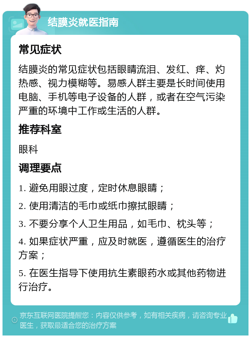 结膜炎就医指南 常见症状 结膜炎的常见症状包括眼睛流泪、发红、痒、灼热感、视力模糊等。易感人群主要是长时间使用电脑、手机等电子设备的人群，或者在空气污染严重的环境中工作或生活的人群。 推荐科室 眼科 调理要点 1. 避免用眼过度，定时休息眼睛； 2. 使用清洁的毛巾或纸巾擦拭眼睛； 3. 不要分享个人卫生用品，如毛巾、枕头等； 4. 如果症状严重，应及时就医，遵循医生的治疗方案； 5. 在医生指导下使用抗生素眼药水或其他药物进行治疗。