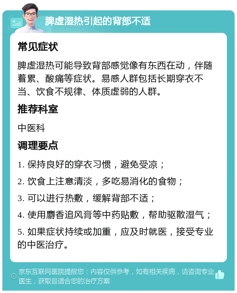 脾虚湿热引起的背部不适 常见症状 脾虚湿热可能导致背部感觉像有东西在动，伴随着累、酸痛等症状。易感人群包括长期穿衣不当、饮食不规律、体质虚弱的人群。 推荐科室 中医科 调理要点 1. 保持良好的穿衣习惯，避免受凉； 2. 饮食上注意清淡，多吃易消化的食物； 3. 可以进行热敷，缓解背部不适； 4. 使用麝香追风膏等中药贴敷，帮助驱散湿气； 5. 如果症状持续或加重，应及时就医，接受专业的中医治疗。