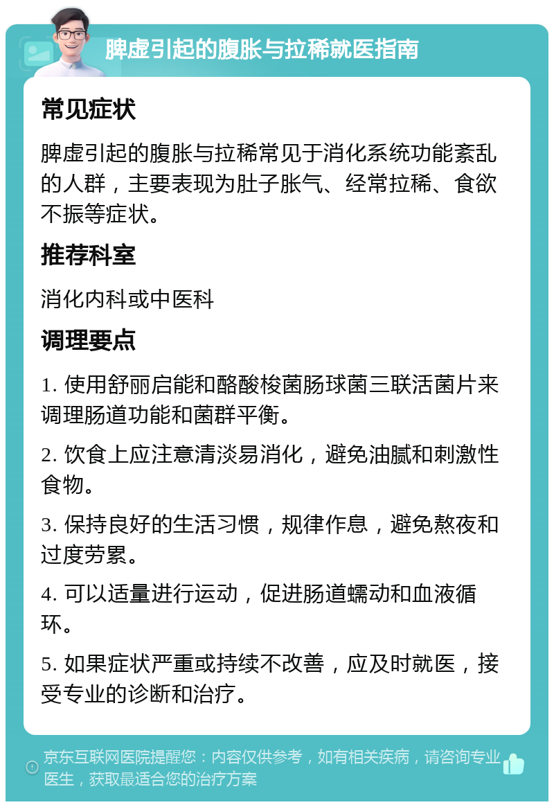 脾虚引起的腹胀与拉稀就医指南 常见症状 脾虚引起的腹胀与拉稀常见于消化系统功能紊乱的人群，主要表现为肚子胀气、经常拉稀、食欲不振等症状。 推荐科室 消化内科或中医科 调理要点 1. 使用舒丽启能和酪酸梭菌肠球菌三联活菌片来调理肠道功能和菌群平衡。 2. 饮食上应注意清淡易消化，避免油腻和刺激性食物。 3. 保持良好的生活习惯，规律作息，避免熬夜和过度劳累。 4. 可以适量进行运动，促进肠道蠕动和血液循环。 5. 如果症状严重或持续不改善，应及时就医，接受专业的诊断和治疗。