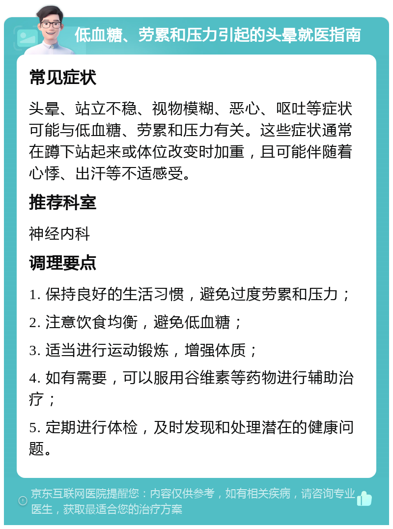 低血糖、劳累和压力引起的头晕就医指南 常见症状 头晕、站立不稳、视物模糊、恶心、呕吐等症状可能与低血糖、劳累和压力有关。这些症状通常在蹲下站起来或体位改变时加重，且可能伴随着心悸、出汗等不适感受。 推荐科室 神经内科 调理要点 1. 保持良好的生活习惯，避免过度劳累和压力； 2. 注意饮食均衡，避免低血糖； 3. 适当进行运动锻炼，增强体质； 4. 如有需要，可以服用谷维素等药物进行辅助治疗； 5. 定期进行体检，及时发现和处理潜在的健康问题。