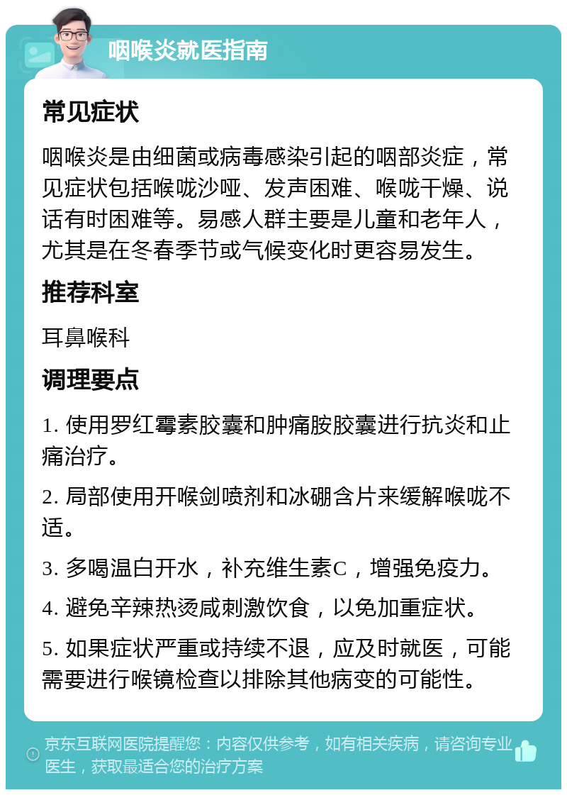 咽喉炎就医指南 常见症状 咽喉炎是由细菌或病毒感染引起的咽部炎症，常见症状包括喉咙沙哑、发声困难、喉咙干燥、说话有时困难等。易感人群主要是儿童和老年人，尤其是在冬春季节或气候变化时更容易发生。 推荐科室 耳鼻喉科 调理要点 1. 使用罗红霉素胶囊和肿痛胺胶囊进行抗炎和止痛治疗。 2. 局部使用开喉剑喷剂和冰硼含片来缓解喉咙不适。 3. 多喝温白开水，补充维生素C，增强免疫力。 4. 避免辛辣热烫咸刺激饮食，以免加重症状。 5. 如果症状严重或持续不退，应及时就医，可能需要进行喉镜检查以排除其他病变的可能性。