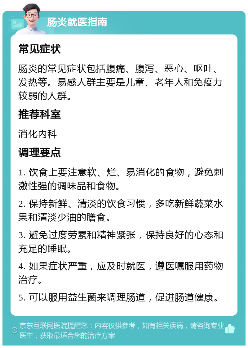 肠炎就医指南 常见症状 肠炎的常见症状包括腹痛、腹泻、恶心、呕吐、发热等。易感人群主要是儿童、老年人和免疫力较弱的人群。 推荐科室 消化内科 调理要点 1. 饮食上要注意软、烂、易消化的食物，避免刺激性强的调味品和食物。 2. 保持新鲜、清淡的饮食习惯，多吃新鲜蔬菜水果和清淡少油的膳食。 3. 避免过度劳累和精神紧张，保持良好的心态和充足的睡眠。 4. 如果症状严重，应及时就医，遵医嘱服用药物治疗。 5. 可以服用益生菌来调理肠道，促进肠道健康。