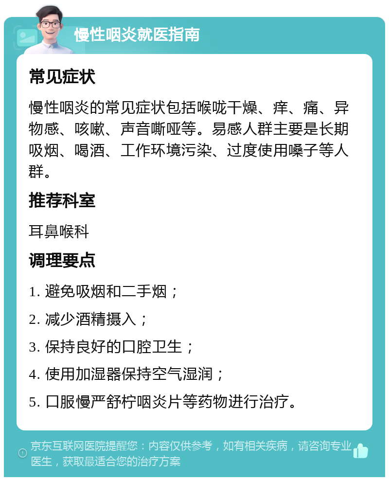 慢性咽炎就医指南 常见症状 慢性咽炎的常见症状包括喉咙干燥、痒、痛、异物感、咳嗽、声音嘶哑等。易感人群主要是长期吸烟、喝酒、工作环境污染、过度使用嗓子等人群。 推荐科室 耳鼻喉科 调理要点 1. 避免吸烟和二手烟； 2. 减少酒精摄入； 3. 保持良好的口腔卫生； 4. 使用加湿器保持空气湿润； 5. 口服慢严舒柠咽炎片等药物进行治疗。