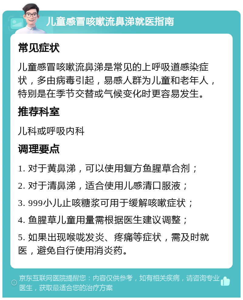 儿童感冒咳嗽流鼻涕就医指南 常见症状 儿童感冒咳嗽流鼻涕是常见的上呼吸道感染症状，多由病毒引起，易感人群为儿童和老年人，特别是在季节交替或气候变化时更容易发生。 推荐科室 儿科或呼吸内科 调理要点 1. 对于黄鼻涕，可以使用复方鱼腥草合剂； 2. 对于清鼻涕，适合使用儿感清口服液； 3. 999小儿止咳糖浆可用于缓解咳嗽症状； 4. 鱼腥草儿童用量需根据医生建议调整； 5. 如果出现喉咙发炎、疼痛等症状，需及时就医，避免自行使用消炎药。