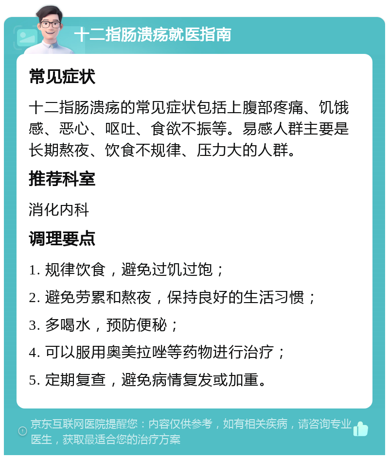 十二指肠溃疡就医指南 常见症状 十二指肠溃疡的常见症状包括上腹部疼痛、饥饿感、恶心、呕吐、食欲不振等。易感人群主要是长期熬夜、饮食不规律、压力大的人群。 推荐科室 消化内科 调理要点 1. 规律饮食，避免过饥过饱； 2. 避免劳累和熬夜，保持良好的生活习惯； 3. 多喝水，预防便秘； 4. 可以服用奥美拉唑等药物进行治疗； 5. 定期复查，避免病情复发或加重。