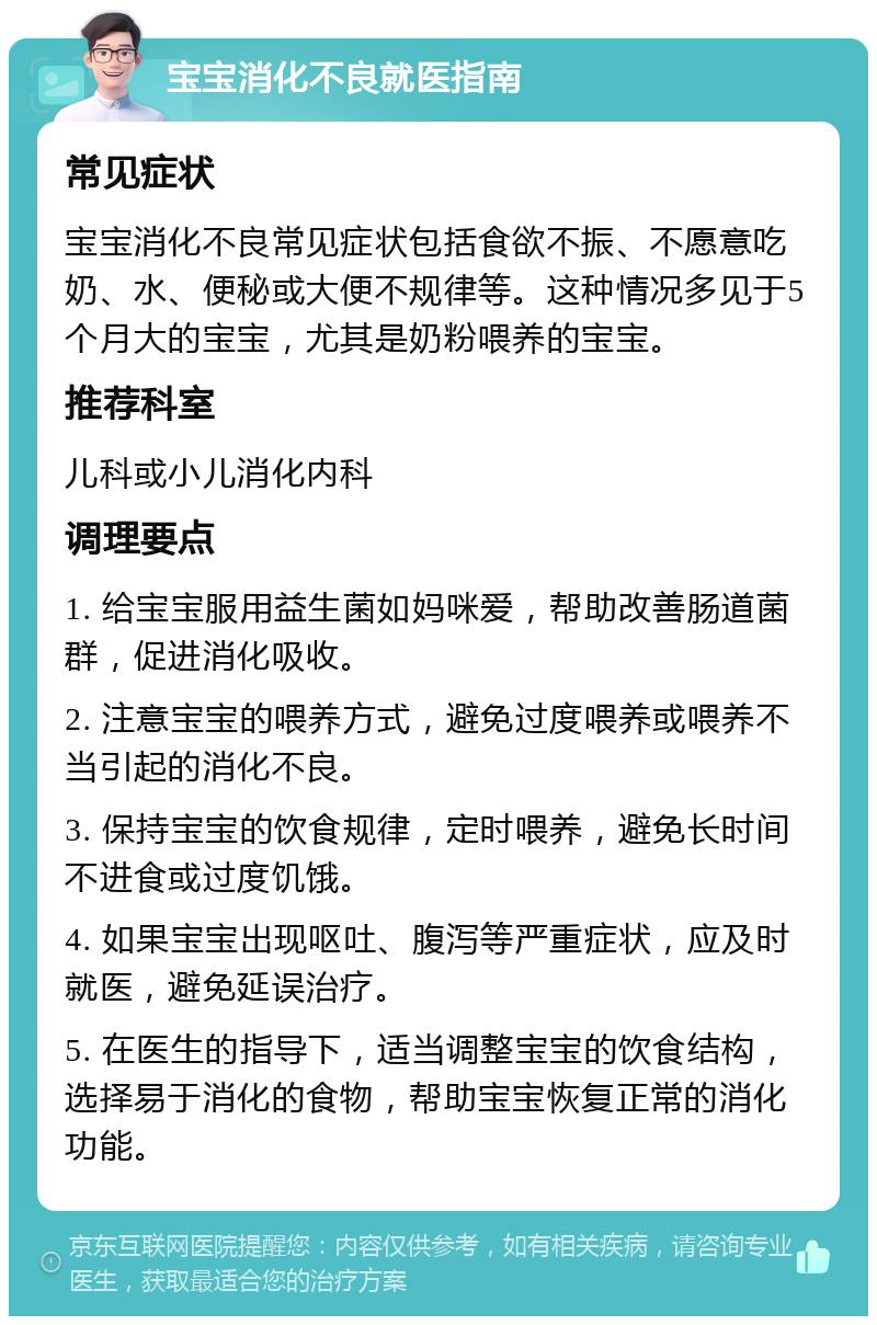 宝宝消化不良就医指南 常见症状 宝宝消化不良常见症状包括食欲不振、不愿意吃奶、水、便秘或大便不规律等。这种情况多见于5个月大的宝宝，尤其是奶粉喂养的宝宝。 推荐科室 儿科或小儿消化内科 调理要点 1. 给宝宝服用益生菌如妈咪爱，帮助改善肠道菌群，促进消化吸收。 2. 注意宝宝的喂养方式，避免过度喂养或喂养不当引起的消化不良。 3. 保持宝宝的饮食规律，定时喂养，避免长时间不进食或过度饥饿。 4. 如果宝宝出现呕吐、腹泻等严重症状，应及时就医，避免延误治疗。 5. 在医生的指导下，适当调整宝宝的饮食结构，选择易于消化的食物，帮助宝宝恢复正常的消化功能。