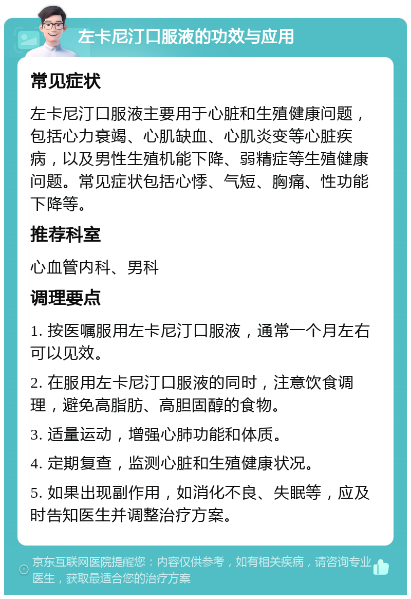 左卡尼汀口服液的功效与应用 常见症状 左卡尼汀口服液主要用于心脏和生殖健康问题，包括心力衰竭、心肌缺血、心肌炎变等心脏疾病，以及男性生殖机能下降、弱精症等生殖健康问题。常见症状包括心悸、气短、胸痛、性功能下降等。 推荐科室 心血管内科、男科 调理要点 1. 按医嘱服用左卡尼汀口服液，通常一个月左右可以见效。 2. 在服用左卡尼汀口服液的同时，注意饮食调理，避免高脂肪、高胆固醇的食物。 3. 适量运动，增强心肺功能和体质。 4. 定期复查，监测心脏和生殖健康状况。 5. 如果出现副作用，如消化不良、失眠等，应及时告知医生并调整治疗方案。