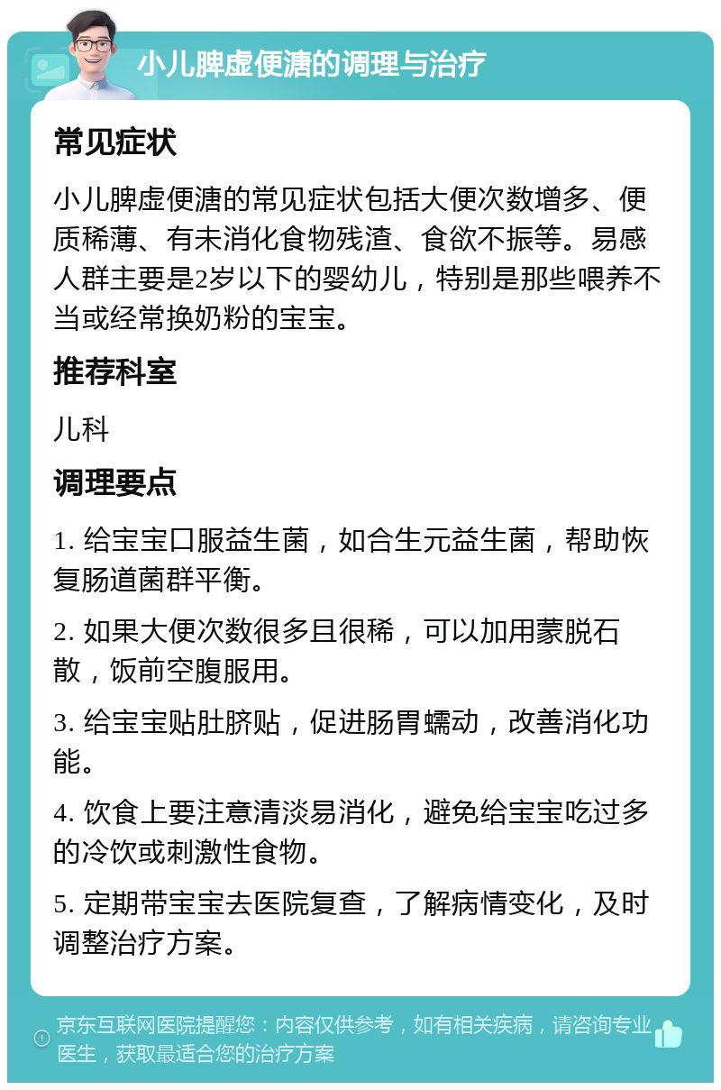 小儿脾虚便溏的调理与治疗 常见症状 小儿脾虚便溏的常见症状包括大便次数增多、便质稀薄、有未消化食物残渣、食欲不振等。易感人群主要是2岁以下的婴幼儿，特别是那些喂养不当或经常换奶粉的宝宝。 推荐科室 儿科 调理要点 1. 给宝宝口服益生菌，如合生元益生菌，帮助恢复肠道菌群平衡。 2. 如果大便次数很多且很稀，可以加用蒙脱石散，饭前空腹服用。 3. 给宝宝贴肚脐贴，促进肠胃蠕动，改善消化功能。 4. 饮食上要注意清淡易消化，避免给宝宝吃过多的冷饮或刺激性食物。 5. 定期带宝宝去医院复查，了解病情变化，及时调整治疗方案。