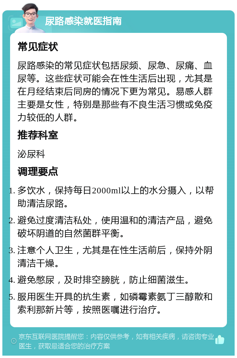 尿路感染就医指南 常见症状 尿路感染的常见症状包括尿频、尿急、尿痛、血尿等。这些症状可能会在性生活后出现，尤其是在月经结束后同房的情况下更为常见。易感人群主要是女性，特别是那些有不良生活习惯或免疫力较低的人群。 推荐科室 泌尿科 调理要点 多饮水，保持每日2000ml以上的水分摄入，以帮助清洁尿路。 避免过度清洁私处，使用温和的清洁产品，避免破坏阴道的自然菌群平衡。 注意个人卫生，尤其是在性生活前后，保持外阴清洁干燥。 避免憋尿，及时排空膀胱，防止细菌滋生。 服用医生开具的抗生素，如磷霉素氨丁三醇散和索利那新片等，按照医嘱进行治疗。