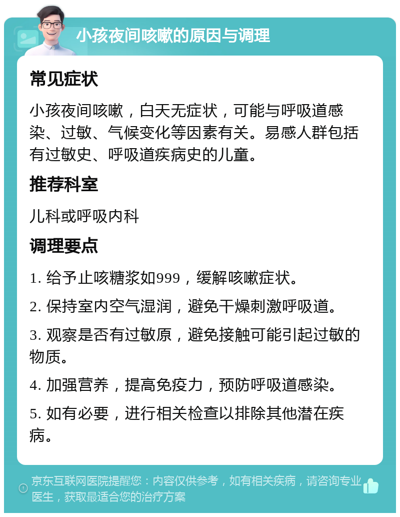 小孩夜间咳嗽的原因与调理 常见症状 小孩夜间咳嗽，白天无症状，可能与呼吸道感染、过敏、气候变化等因素有关。易感人群包括有过敏史、呼吸道疾病史的儿童。 推荐科室 儿科或呼吸内科 调理要点 1. 给予止咳糖浆如999，缓解咳嗽症状。 2. 保持室内空气湿润，避免干燥刺激呼吸道。 3. 观察是否有过敏原，避免接触可能引起过敏的物质。 4. 加强营养，提高免疫力，预防呼吸道感染。 5. 如有必要，进行相关检查以排除其他潜在疾病。