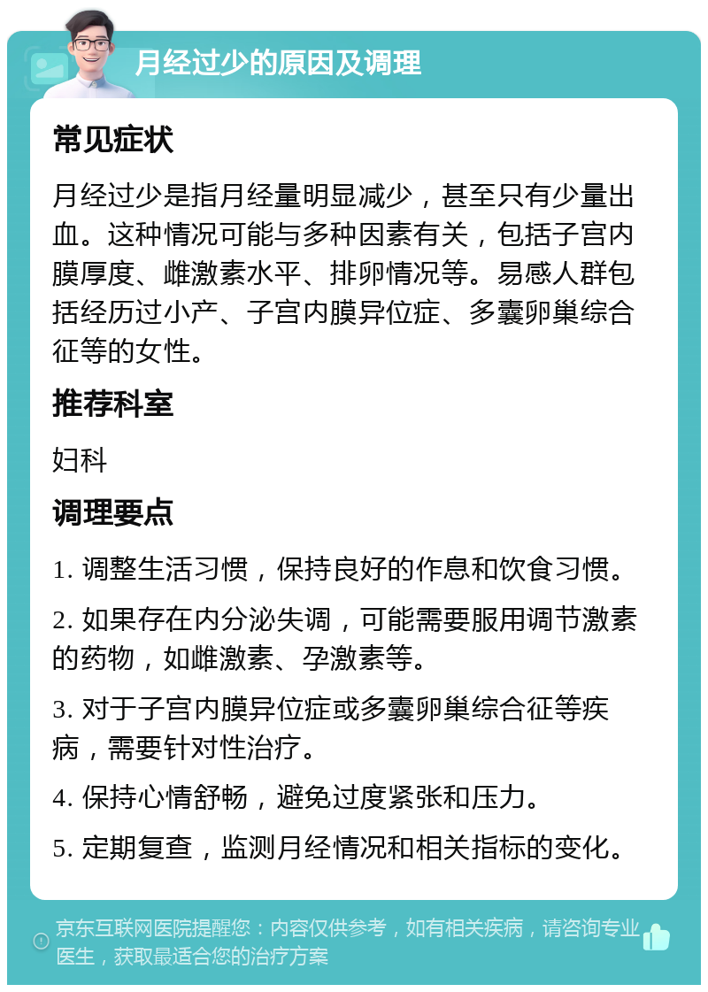 月经过少的原因及调理 常见症状 月经过少是指月经量明显减少，甚至只有少量出血。这种情况可能与多种因素有关，包括子宫内膜厚度、雌激素水平、排卵情况等。易感人群包括经历过小产、子宫内膜异位症、多囊卵巢综合征等的女性。 推荐科室 妇科 调理要点 1. 调整生活习惯，保持良好的作息和饮食习惯。 2. 如果存在内分泌失调，可能需要服用调节激素的药物，如雌激素、孕激素等。 3. 对于子宫内膜异位症或多囊卵巢综合征等疾病，需要针对性治疗。 4. 保持心情舒畅，避免过度紧张和压力。 5. 定期复查，监测月经情况和相关指标的变化。