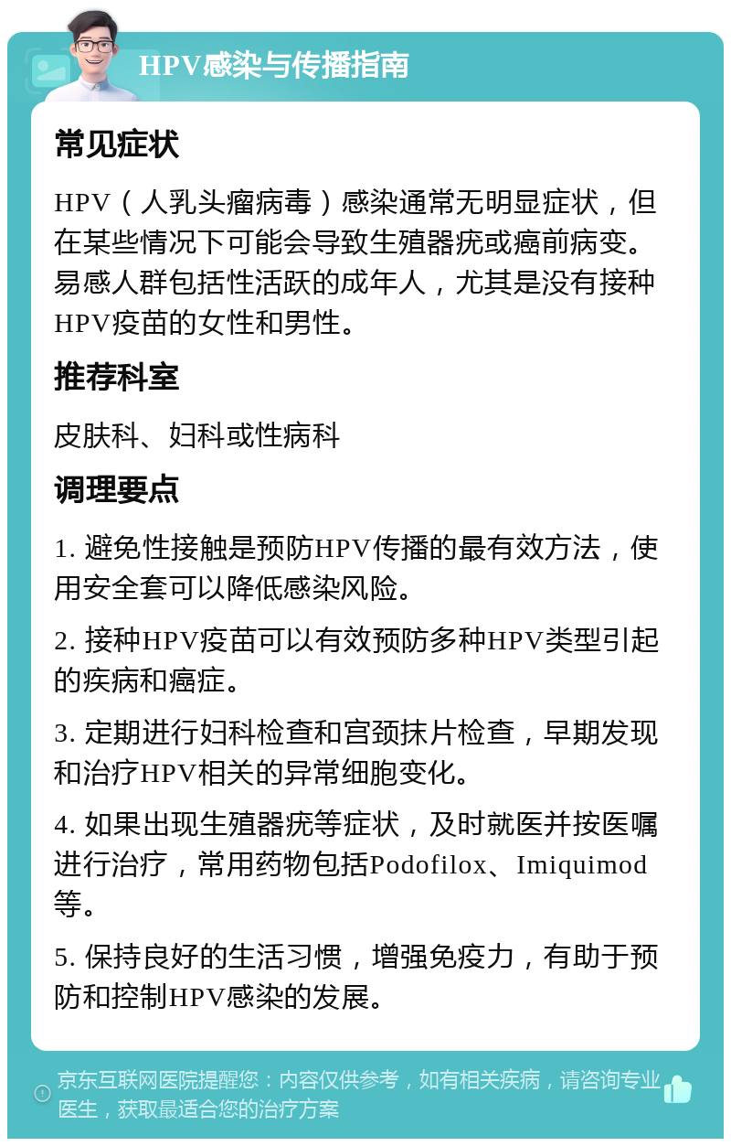 HPV感染与传播指南 常见症状 HPV（人乳头瘤病毒）感染通常无明显症状，但在某些情况下可能会导致生殖器疣或癌前病变。易感人群包括性活跃的成年人，尤其是没有接种HPV疫苗的女性和男性。 推荐科室 皮肤科、妇科或性病科 调理要点 1. 避免性接触是预防HPV传播的最有效方法，使用安全套可以降低感染风险。 2. 接种HPV疫苗可以有效预防多种HPV类型引起的疾病和癌症。 3. 定期进行妇科检查和宫颈抹片检查，早期发现和治疗HPV相关的异常细胞变化。 4. 如果出现生殖器疣等症状，及时就医并按医嘱进行治疗，常用药物包括Podofilox、Imiquimod等。 5. 保持良好的生活习惯，增强免疫力，有助于预防和控制HPV感染的发展。