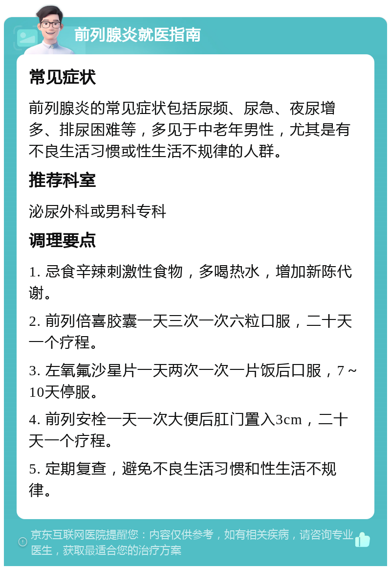 前列腺炎就医指南 常见症状 前列腺炎的常见症状包括尿频、尿急、夜尿增多、排尿困难等，多见于中老年男性，尤其是有不良生活习惯或性生活不规律的人群。 推荐科室 泌尿外科或男科专科 调理要点 1. 忌食辛辣刺激性食物，多喝热水，增加新陈代谢。 2. 前列倍喜胶囊一天三次一次六粒口服，二十天一个疗程。 3. 左氧氟沙星片一天两次一次一片饭后口服，7～10天停服。 4. 前列安栓一天一次大便后肛门置入3cm，二十天一个疗程。 5. 定期复查，避免不良生活习惯和性生活不规律。