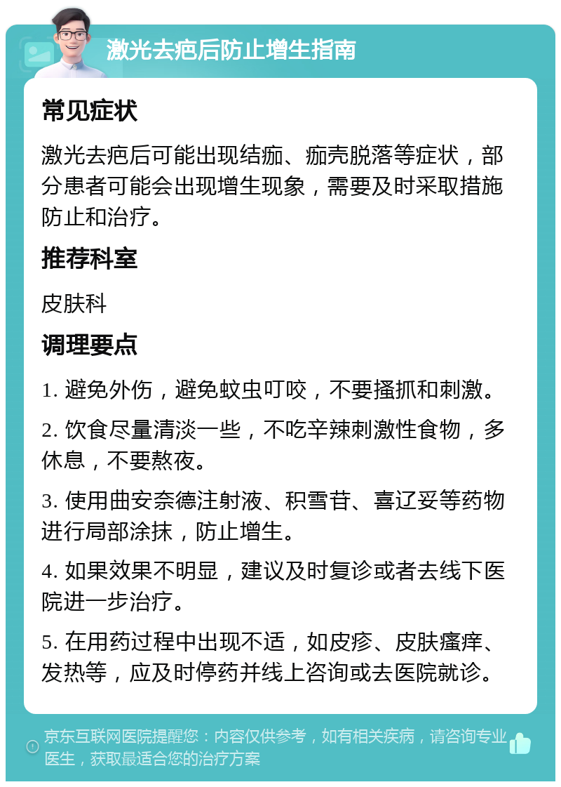 激光去疤后防止增生指南 常见症状 激光去疤后可能出现结痂、痂壳脱落等症状，部分患者可能会出现增生现象，需要及时采取措施防止和治疗。 推荐科室 皮肤科 调理要点 1. 避免外伤，避免蚊虫叮咬，不要搔抓和刺激。 2. 饮食尽量清淡一些，不吃辛辣刺激性食物，多休息，不要熬夜。 3. 使用曲安奈德注射液、积雪苷、喜辽妥等药物进行局部涂抹，防止增生。 4. 如果效果不明显，建议及时复诊或者去线下医院进一步治疗。 5. 在用药过程中出现不适，如皮疹、皮肤瘙痒、发热等，应及时停药并线上咨询或去医院就诊。