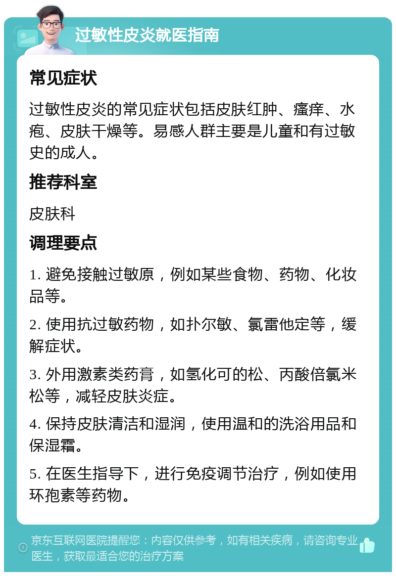 过敏性皮炎就医指南 常见症状 过敏性皮炎的常见症状包括皮肤红肿、瘙痒、水疱、皮肤干燥等。易感人群主要是儿童和有过敏史的成人。 推荐科室 皮肤科 调理要点 1. 避免接触过敏原，例如某些食物、药物、化妆品等。 2. 使用抗过敏药物，如扑尔敏、氯雷他定等，缓解症状。 3. 外用激素类药膏，如氢化可的松、丙酸倍氯米松等，减轻皮肤炎症。 4. 保持皮肤清洁和湿润，使用温和的洗浴用品和保湿霜。 5. 在医生指导下，进行免疫调节治疗，例如使用环孢素等药物。