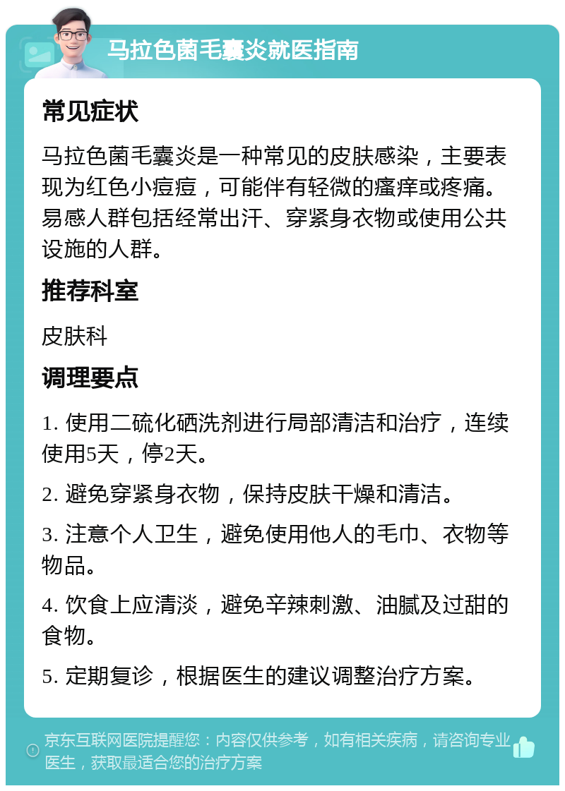 马拉色菌毛囊炎就医指南 常见症状 马拉色菌毛囊炎是一种常见的皮肤感染，主要表现为红色小痘痘，可能伴有轻微的瘙痒或疼痛。易感人群包括经常出汗、穿紧身衣物或使用公共设施的人群。 推荐科室 皮肤科 调理要点 1. 使用二硫化硒洗剂进行局部清洁和治疗，连续使用5天，停2天。 2. 避免穿紧身衣物，保持皮肤干燥和清洁。 3. 注意个人卫生，避免使用他人的毛巾、衣物等物品。 4. 饮食上应清淡，避免辛辣刺激、油腻及过甜的食物。 5. 定期复诊，根据医生的建议调整治疗方案。