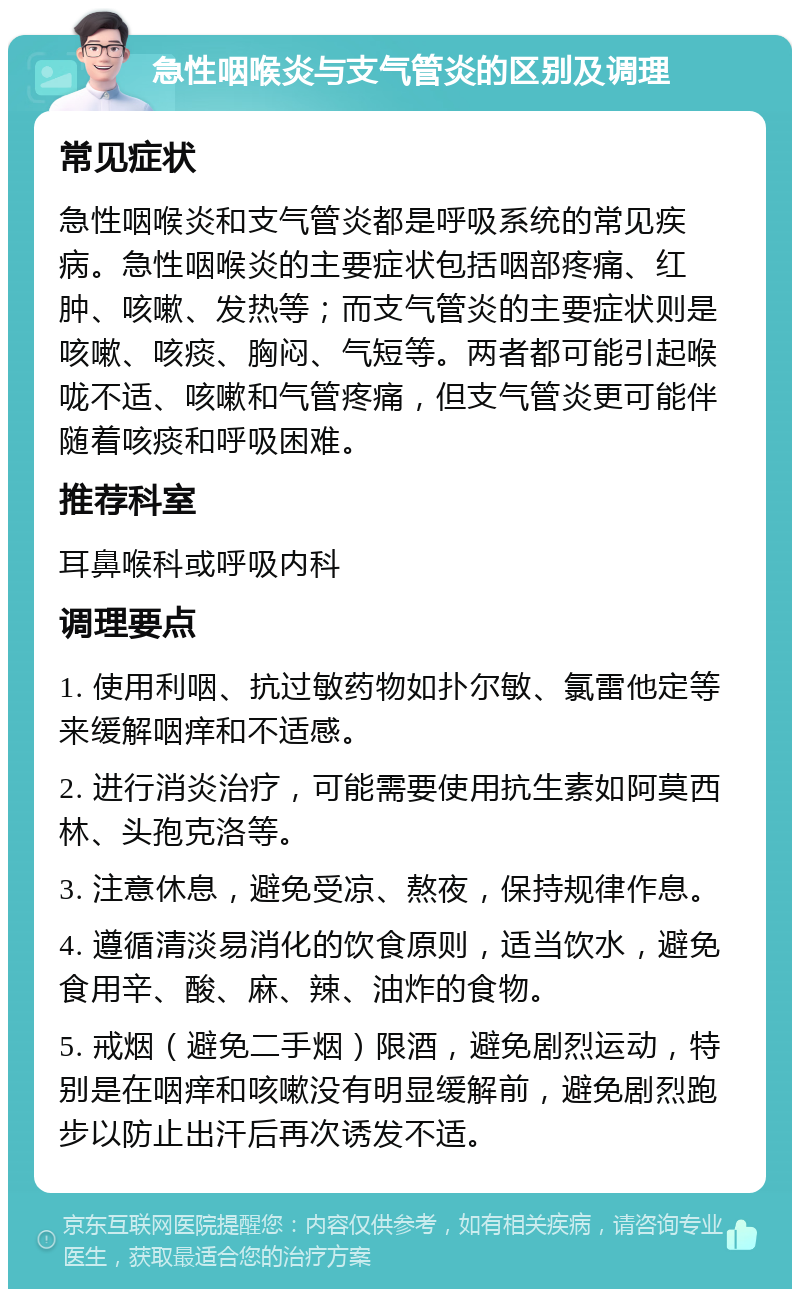 急性咽喉炎与支气管炎的区别及调理 常见症状 急性咽喉炎和支气管炎都是呼吸系统的常见疾病。急性咽喉炎的主要症状包括咽部疼痛、红肿、咳嗽、发热等；而支气管炎的主要症状则是咳嗽、咳痰、胸闷、气短等。两者都可能引起喉咙不适、咳嗽和气管疼痛，但支气管炎更可能伴随着咳痰和呼吸困难。 推荐科室 耳鼻喉科或呼吸内科 调理要点 1. 使用利咽、抗过敏药物如扑尔敏、氯雷他定等来缓解咽痒和不适感。 2. 进行消炎治疗，可能需要使用抗生素如阿莫西林、头孢克洛等。 3. 注意休息，避免受凉、熬夜，保持规律作息。 4. 遵循清淡易消化的饮食原则，适当饮水，避免食用辛、酸、麻、辣、油炸的食物。 5. 戒烟（避免二手烟）限酒，避免剧烈运动，特别是在咽痒和咳嗽没有明显缓解前，避免剧烈跑步以防止出汗后再次诱发不适。