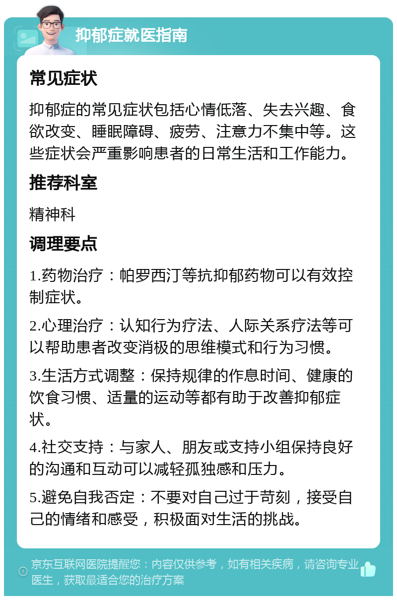 抑郁症就医指南 常见症状 抑郁症的常见症状包括心情低落、失去兴趣、食欲改变、睡眠障碍、疲劳、注意力不集中等。这些症状会严重影响患者的日常生活和工作能力。 推荐科室 精神科 调理要点 1.药物治疗：帕罗西汀等抗抑郁药物可以有效控制症状。 2.心理治疗：认知行为疗法、人际关系疗法等可以帮助患者改变消极的思维模式和行为习惯。 3.生活方式调整：保持规律的作息时间、健康的饮食习惯、适量的运动等都有助于改善抑郁症状。 4.社交支持：与家人、朋友或支持小组保持良好的沟通和互动可以减轻孤独感和压力。 5.避免自我否定：不要对自己过于苛刻，接受自己的情绪和感受，积极面对生活的挑战。